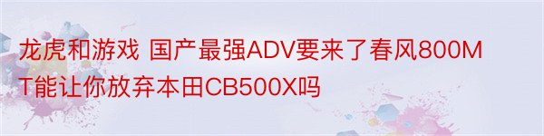 龙虎和游戏 国产最强ADV要来了春风800MT能让你放弃本田CB500X吗