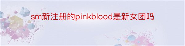 sm新注册的pinkblood是新女团吗
