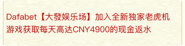 Dafabet【大發娱乐场】加入全新独家老虎机游戏获取每天高达CNY4900的现金返水