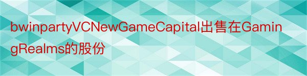 bwinpartyVCNewGameCapital出售在GamingRealms的股份