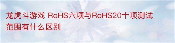 龙虎斗游戏 RoHS六项与RoHS20十项测试范围有什么区别