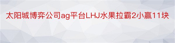 太阳城博弈公司ag平台LHJ水果拉霸2小赢11块
