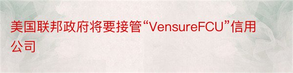 美国联邦政府将要接管“VensureFCU”信用公司