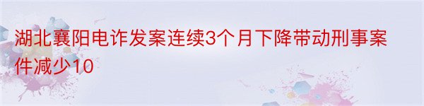 湖北襄阳电诈发案连续3个月下降带动刑事案件减少10