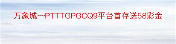 万象城~~PTTTGPGCQ9平台首存送58彩金